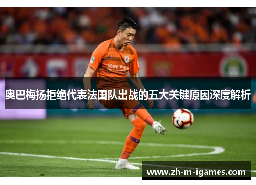 奥巴梅扬拒绝代表法国队出战的五大关键原因深度解析