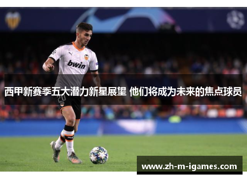 西甲新赛季五大潜力新星展望 他们将成为未来的焦点球员