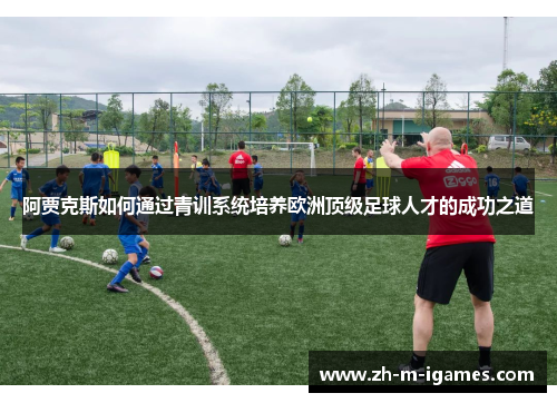 阿贾克斯如何通过青训系统培养欧洲顶级足球人才的成功之道 阿贾克斯如何通过青训系统培养欧洲顶级足球人才的成功之道